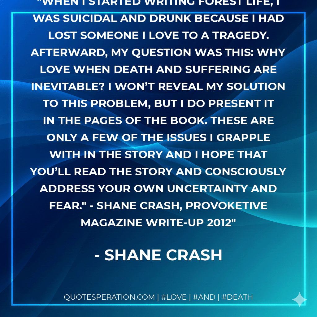 When I started writing Forest Life, I was suicidal and drunk because I had lost someone I love to a tragedy. Afterward, my question was this: why love when death and suffering are inevitable? I won’t reveal my solution to this problem, but I do present it in the pages of the book. These are only a few of the issues I grapple with in the story and I hope that you’ll read the story and consciously address your own uncertainty and fear." - Shane Crash, Provoketive Magazine Write-Up 2012