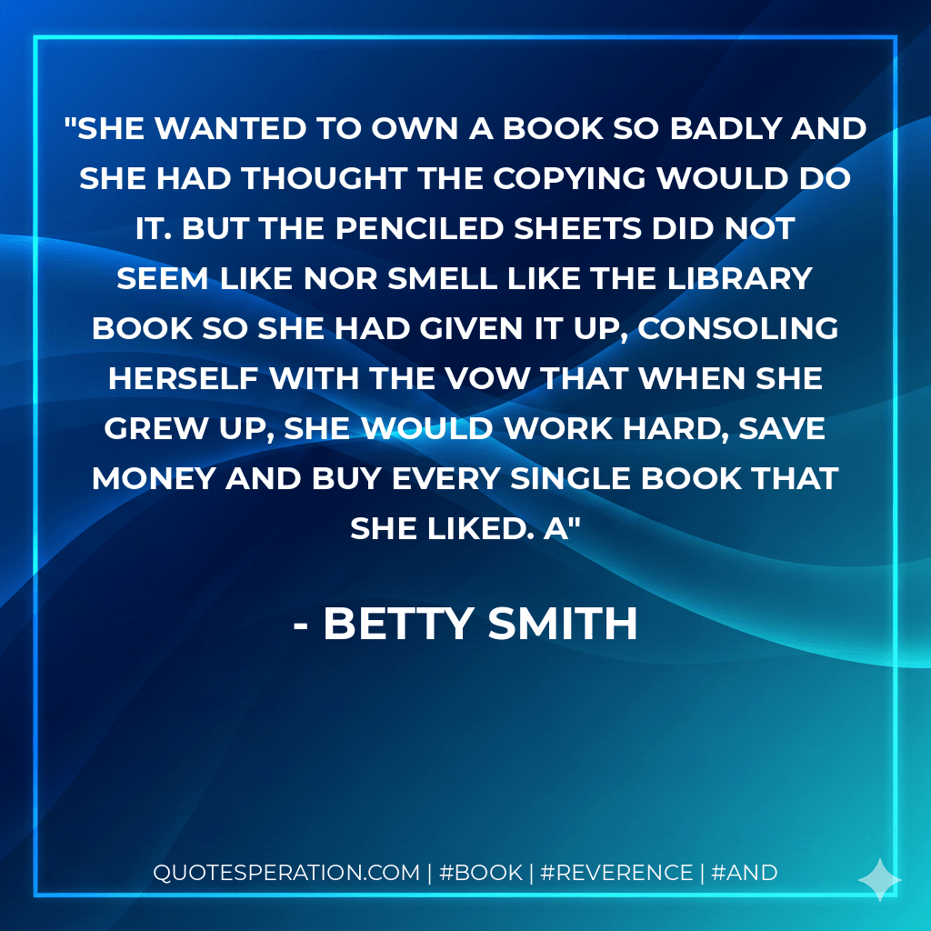 She wanted to own a book so badly and she had thought the copying would do it. But the penciled sheets did not seem like nor smell like the library book so she had given it up, consoling herself with the vow that when she grew up, she would work hard, save money and buy every single book that she liked. a - Betty Smith