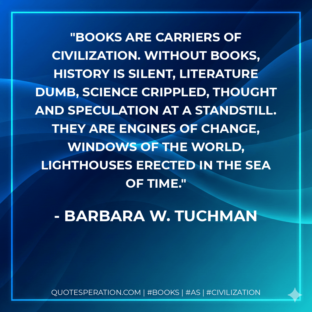 Books are carriers of civilization. Without books, history is silent, literature dumb, science crippled, thought and speculation at a standstill. They are engines of change, windows of the world, lighthouses erected in the sea of time. - Barbara W. Tuchman