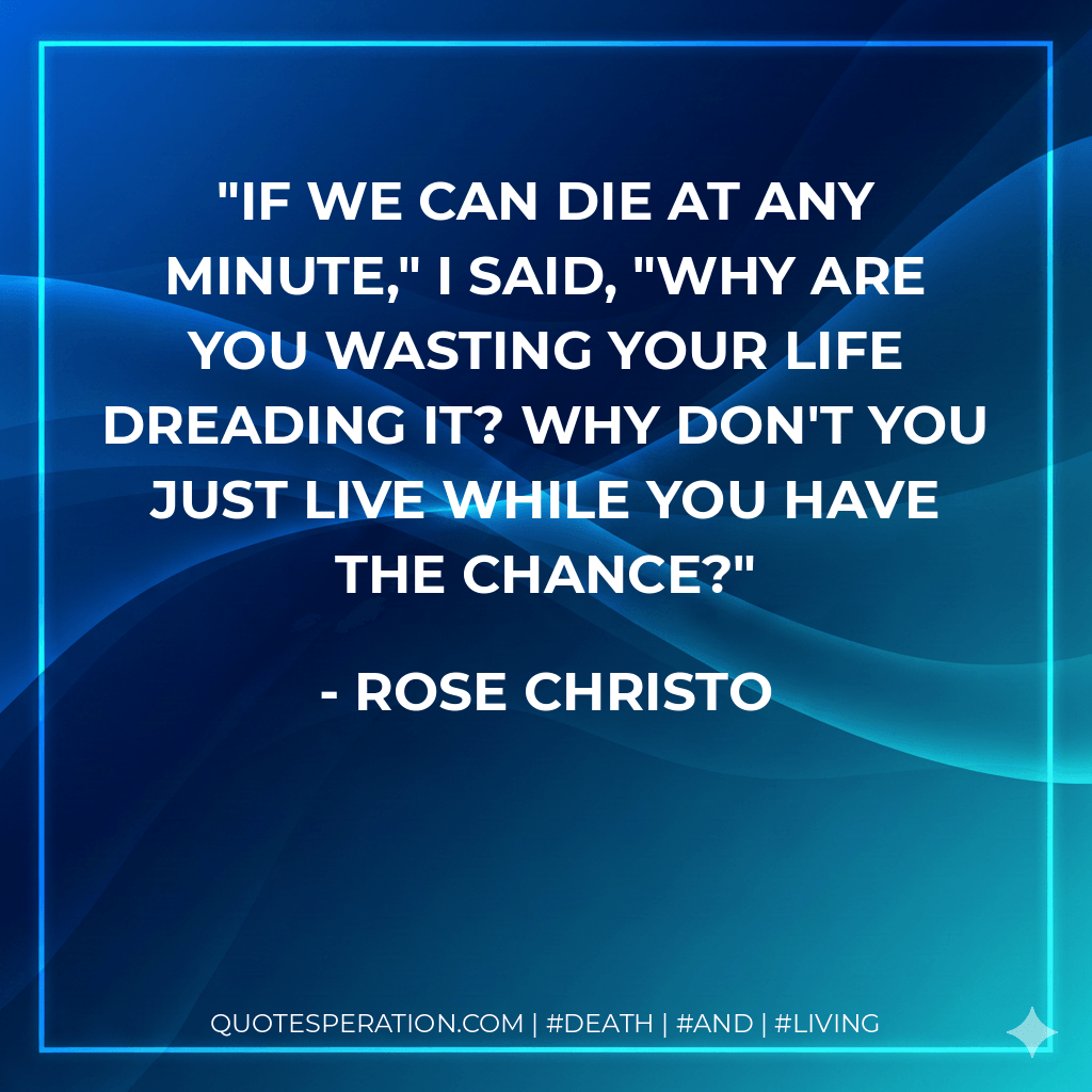 If we can die at any minute," I said, "why are you wasting your life dreading it? Why don't you just live while you have the chance? - Rose Christo