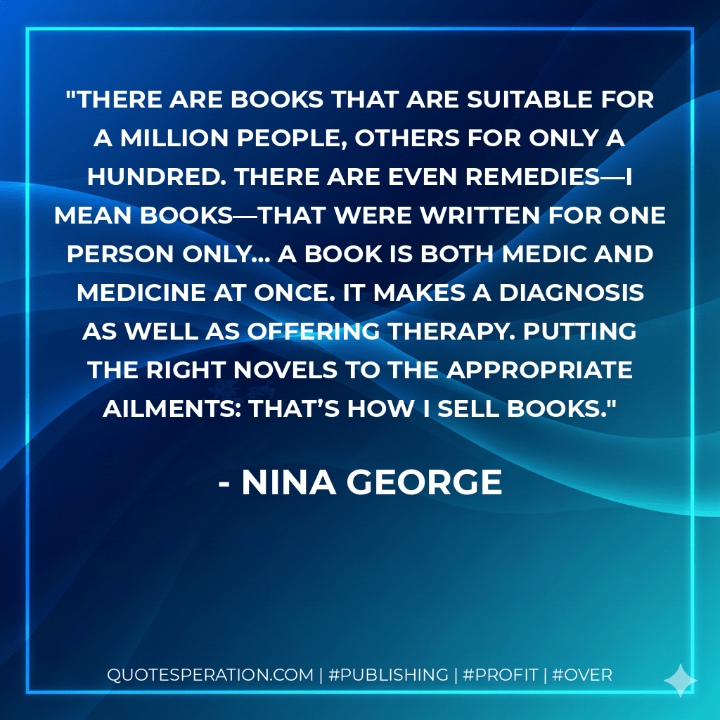 There are books that are suitable for a million people, others for only a hundred. There are even remedies—I mean books—that were written for one person only… A book is both medic and medicine at once. It makes a diagnosis as well as offering therapy. Putting the right novels to the appropriate ailments: that’s how I sell books. - Nina George