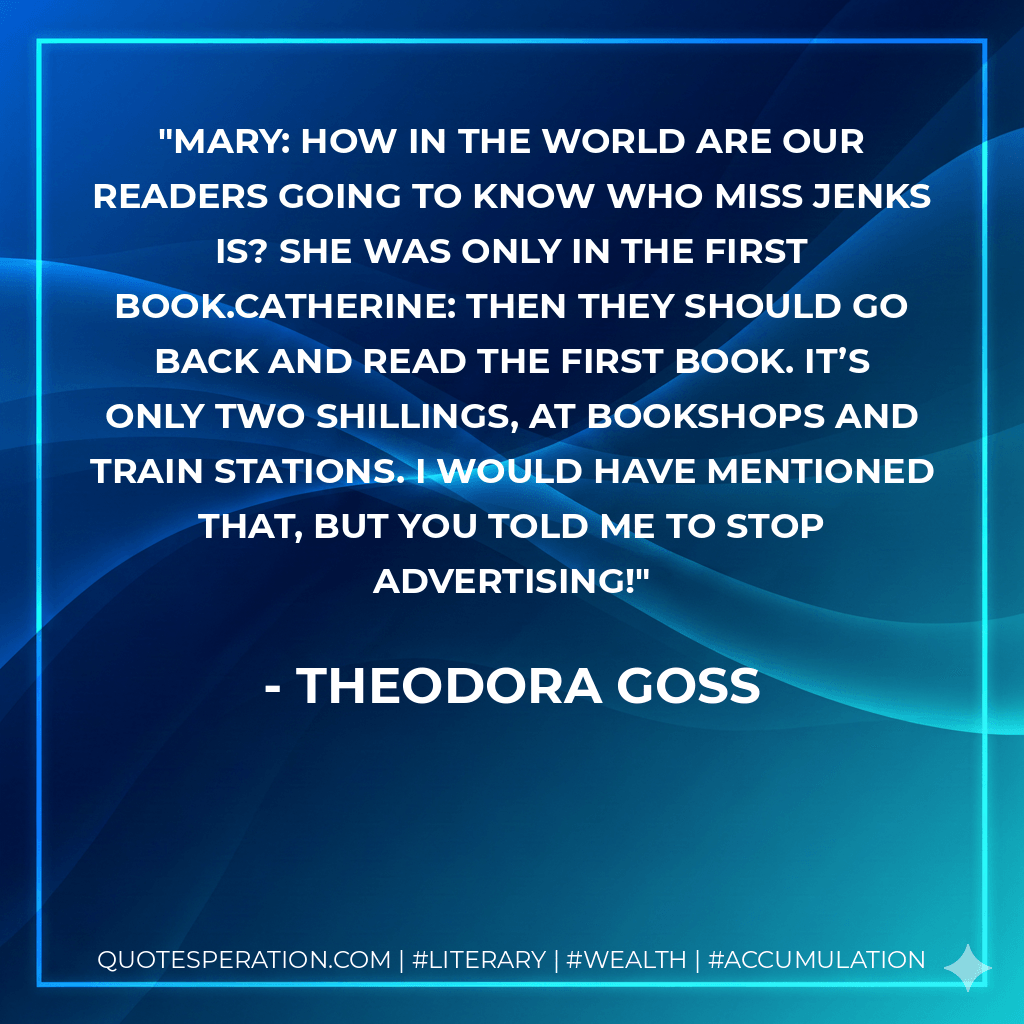 MARY: How in the world are our readers going to know who Miss Jenks is? She was only in the first book.CATHERINE: Then they should go back and read the first book. It’s only two shillings, at bookshops and train stations. I would have mentioned that, but you told me to stop advertising! - Theodora Goss