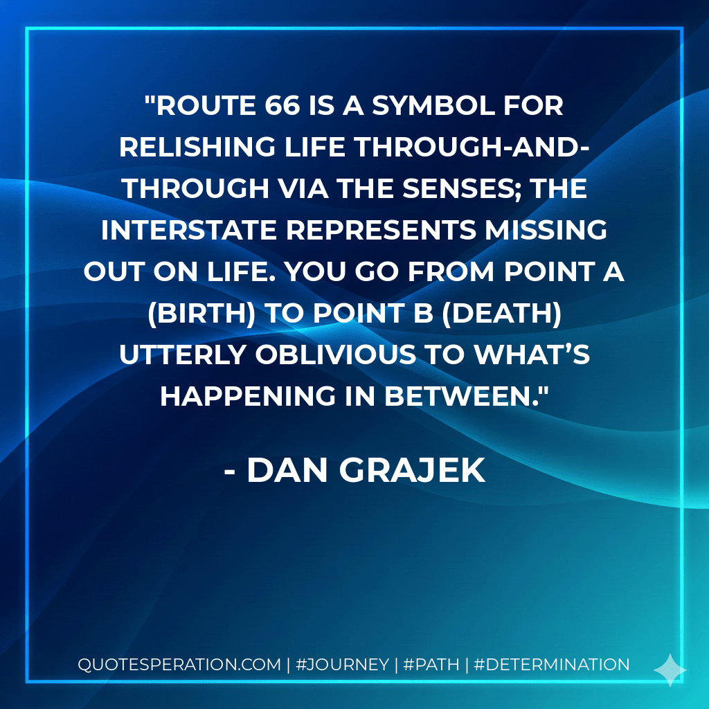 Route 66 is a symbol for relishing life through-and-through via the senses; the Interstate represents missing out on life. You go from point A (birth) to point B (death) utterly oblivious to what’s happening in between. - Dan Grajek