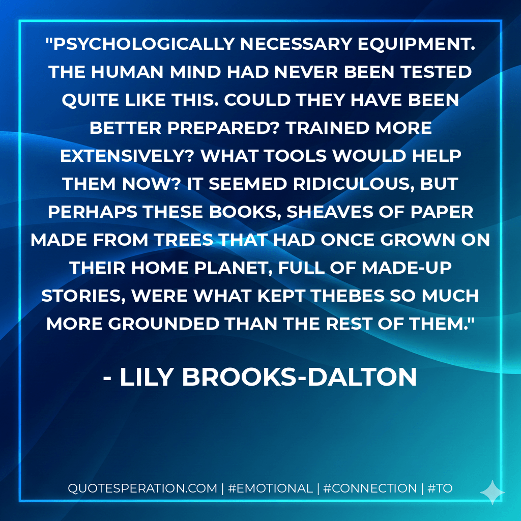 Psychologically necessary equipment. The human mind had never been tested quite like this. Could they have been better prepared? Trained more extensively? What tools would help them now? It seemed ridiculous, but perhaps these books, sheaves of paper made from trees that had once grown on their home planet, full of made-up stories, were what kept Thebes so much more grounded than the rest of them. - Lily Brooks-Dalton