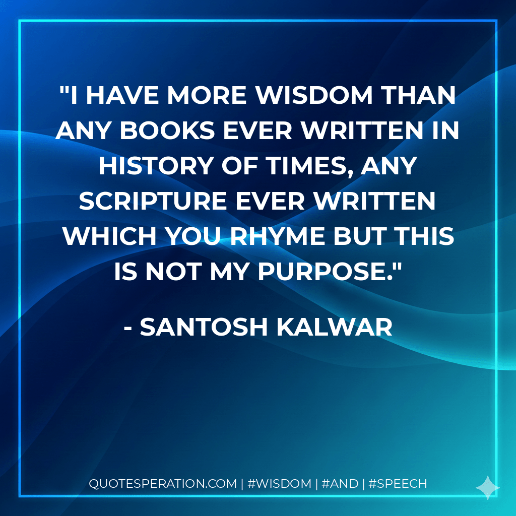 I have more wisdom than any books ever written in history of times, any scripture ever written which you rhyme but this is not my purpose. - Santosh Kalwar