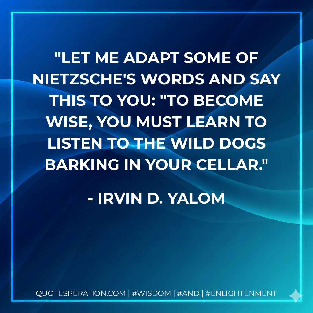 Let me adapt some of Nietzsche's words and say this to you: "To become wise, you must learn to listen to the wild dogs barking in your cellar. - Irvin D. Yalom