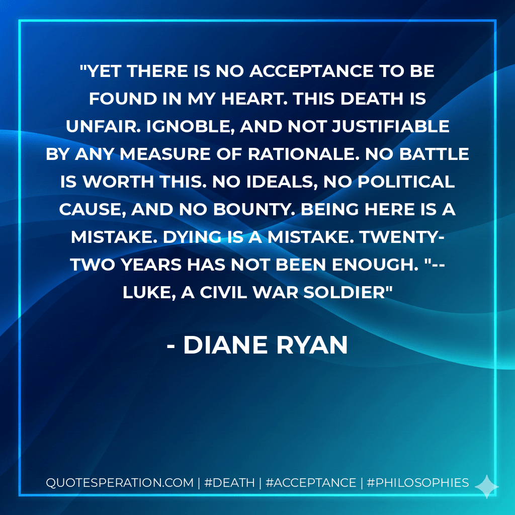Yet there is no acceptance to be found in my heart. This death is unfair. Ignoble, and not justifiable by any measure of rationale. No battle is worth this. No ideals, no political cause, and no bounty. Being here is a mistake. Dying is a mistake. Twenty-two years has not been enough. "--Luke, a Civil War soldier - Diane Ryan