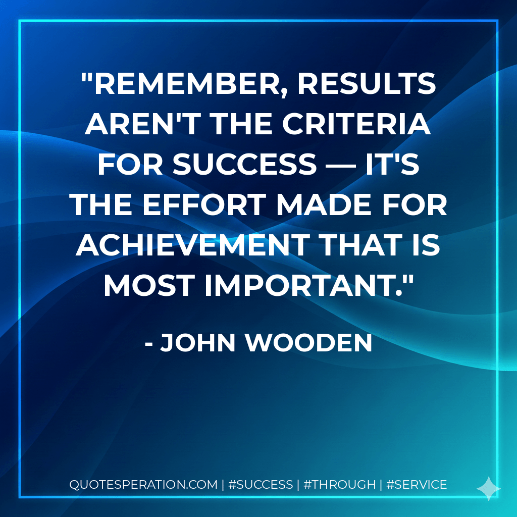 Remember, results aren't the criteria for success — it's the effort made for achievement that is most important. - John Wooden