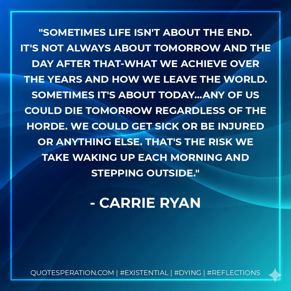 Sometimes life isn't about the end. It's not always about tomorrow and the day after that-what we achieve over the years and how we leave the world. Sometimes it's about today...Any of us could die tomorrow regardless of the horde. We could get sick or be injured or anything else. That's the risk we take waking up each morning and stepping outside. - Carrie Ryan