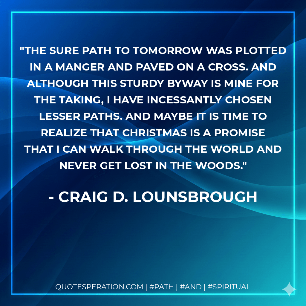 The sure path to tomorrow was plotted in a manger and paved on a cross. And although this sturdy byway is mine for the taking, I have incessantly chosen lesser paths. And maybe it is time to realize that Christmas is a promise that I can walk through the world and never get lost in the woods. - Craig D. Lounsbrough