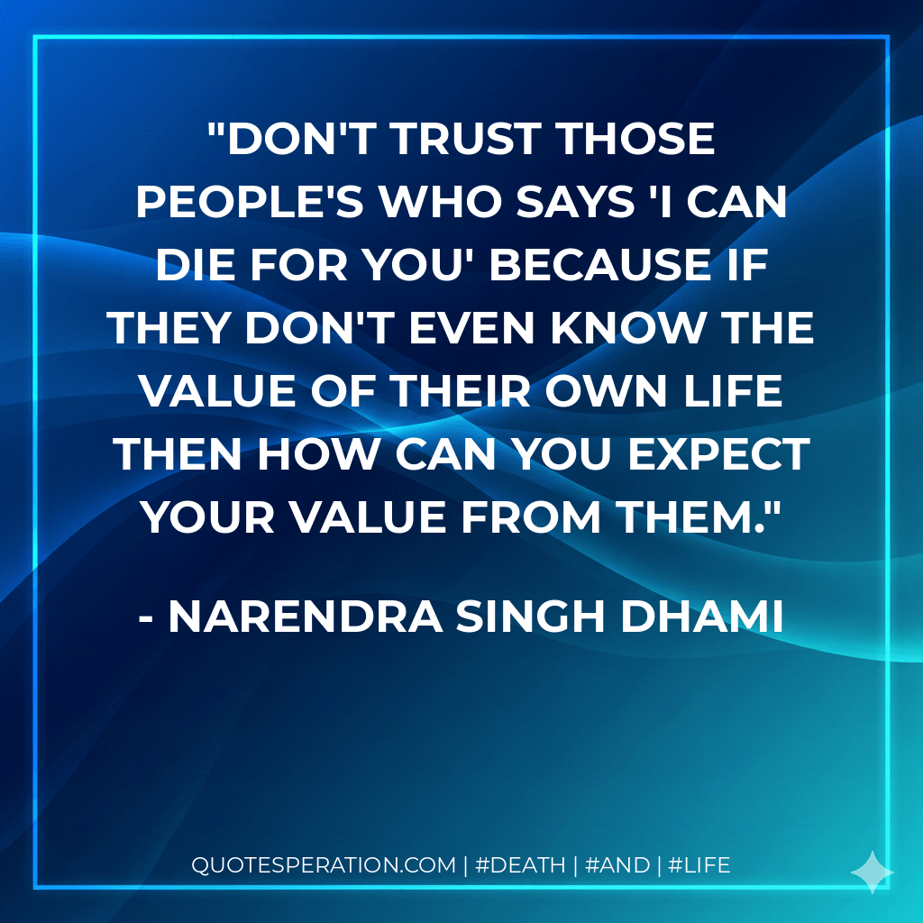Don't trust those people's who says 'i can die for you' because if they don't even know the value of their own life then how can you expect your value from them. - Narendra Singh Dhami