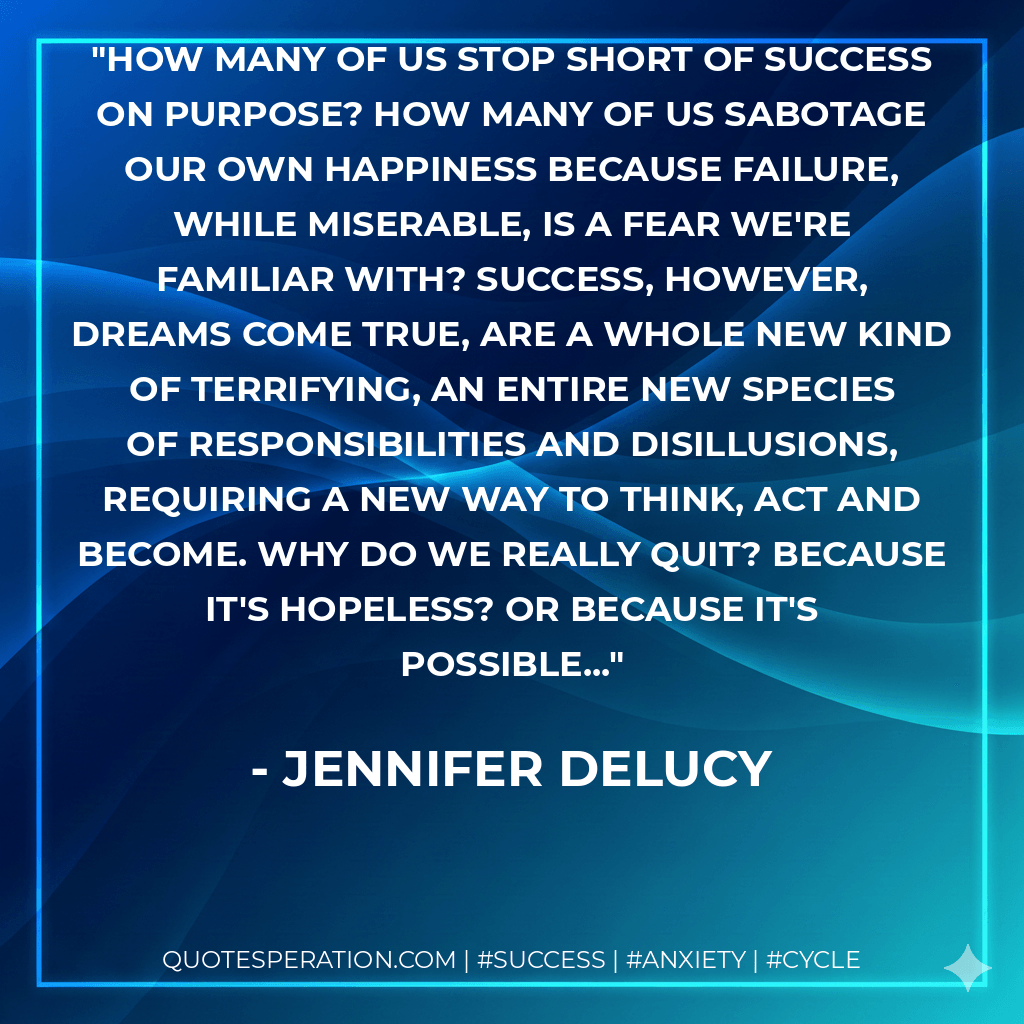 How many of us stop short of success on purpose? How many of us sabotage our own happiness because failure, while miserable, is a fear we're familiar with? Success, however, dreams come true, are a whole new kind of terrifying, an entire new species of responsibilities and disillusions, requiring a new way to think, act and become. Why do we REALLY quit? Because it's hopeless? Or because it's possible... - Jennifer DeLucy