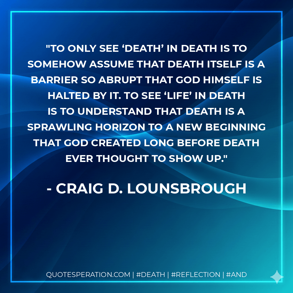 To only see ‘death’ in death is to somehow assume that death itself is a barrier so abrupt that God Himself is halted by it. To see ‘life’ in death is to understand that death is a sprawling horizon to a new beginning that God created long before death ever thought to show up. - Craig D. Lounsbrough