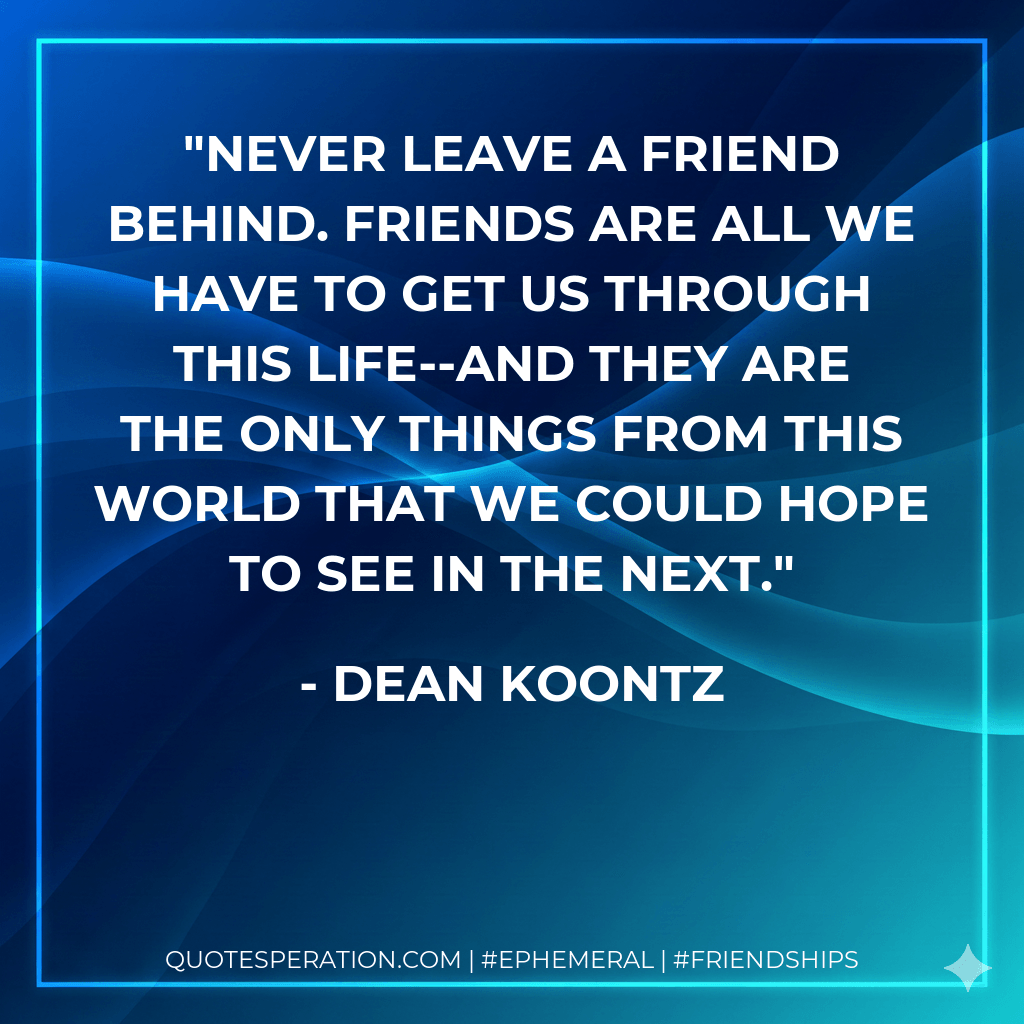 Never leave a friend behind. Friends are all we have to get us through this life--and they are the only things from this world that we could hope to see in the next. - Dean Koontz