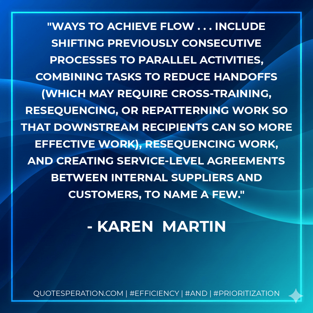 ways to achieve flow . . . include shifting previously consecutive processes to parallel activities, combining tasks to reduce handoffs (which may require cross-training, resequencing, or repatterning work so that downstream recipients can so more effective work), resequencing work, and creating service-level agreements between internal suppliers and customers, to name a few. - Karen Martin
