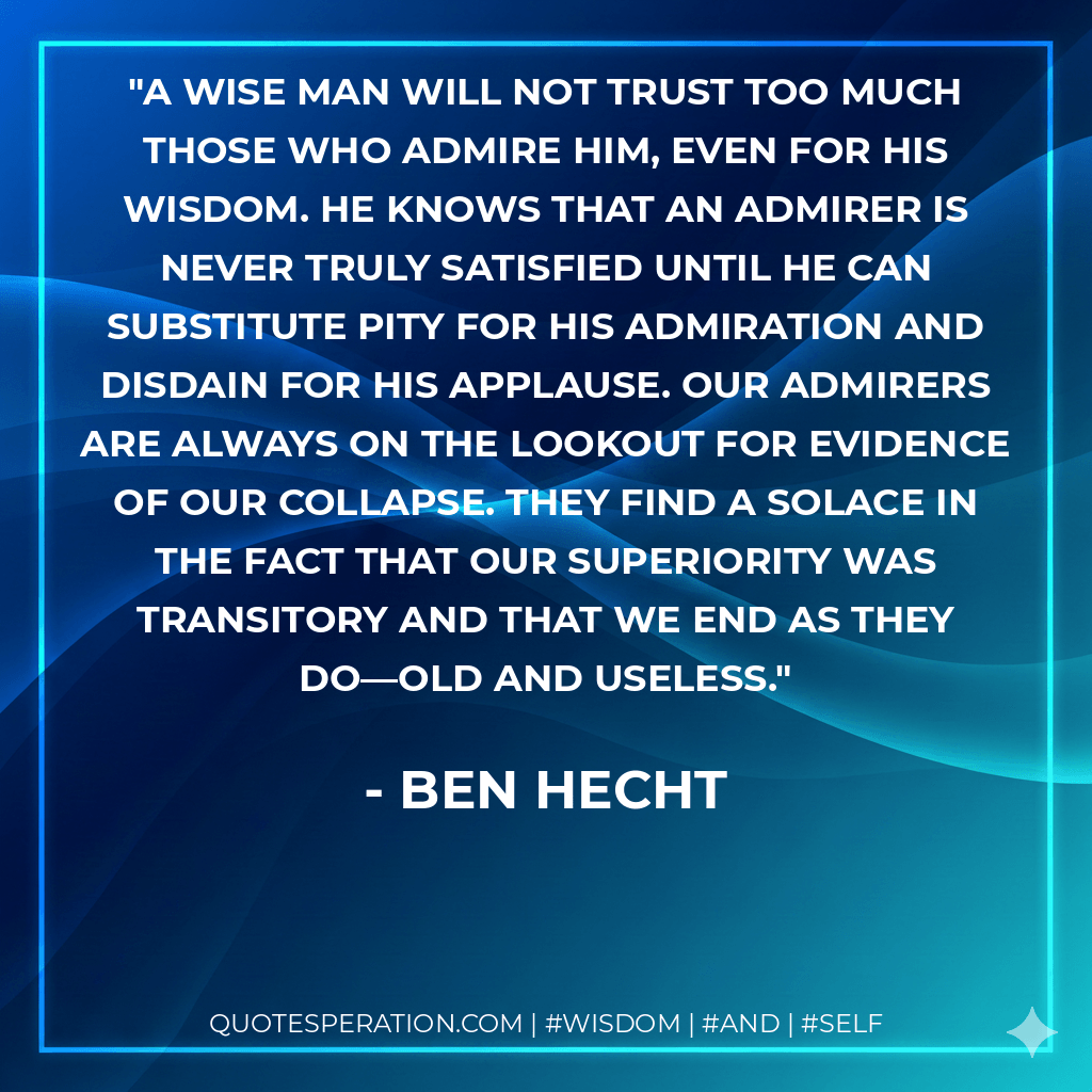 A wise man will not trust too much those who admire him, even for his wisdom. He knows that an admirer is never truly satisfied until he can substitute pity for his admiration and disdain for his applause. Our admirers are always on the lookout for evidence of our collapse. They find a solace in the fact that our superiority was transitory and that we end as they do—old and useless. - Ben Hecht