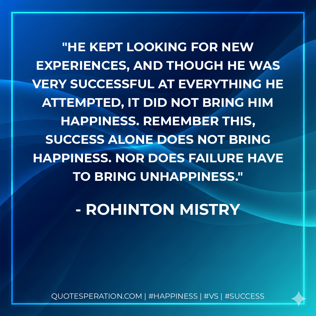 He kept looking for new experiences, and though he was very successful at everything he attempted, it did not bring him happiness. Remember this, success alone does not bring happiness. Nor does failure have to bring unhappiness. - Rohinton Mistry