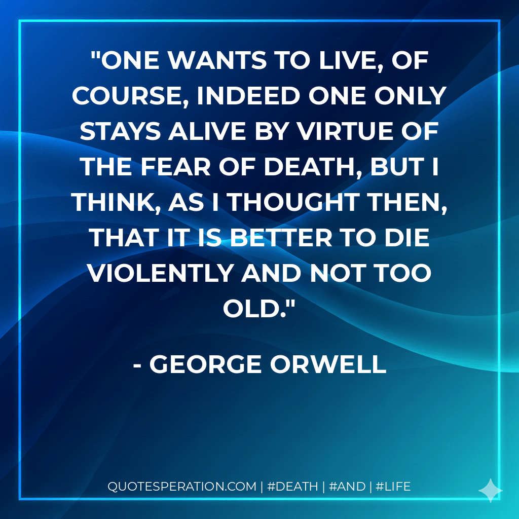 One wants to live, of course, indeed one only stays alive by virtue of the fear of death, but I think, as I thought then, that it is better to die violently and not too old. - George Orwell