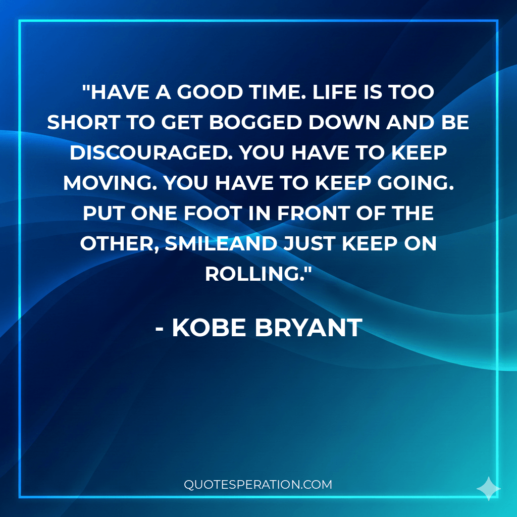 Have a good time. Life is too short to get bogged down and be discouraged. You have to keep moving. You have to keep going. Put one foot in front of the other, smileand just keep on rolling.