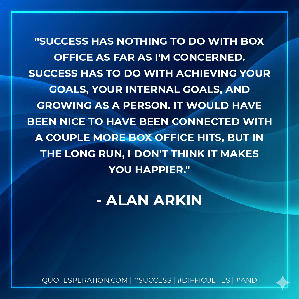 Success has nothing to do with box office as far as I'm concerned. Success has to do with achieving your goals, your internal goals, and growing as a person. It would have been nice to have been connected with a couple more box office hits, but in the long run, I don't think it makes you happier. - Alan Arkin