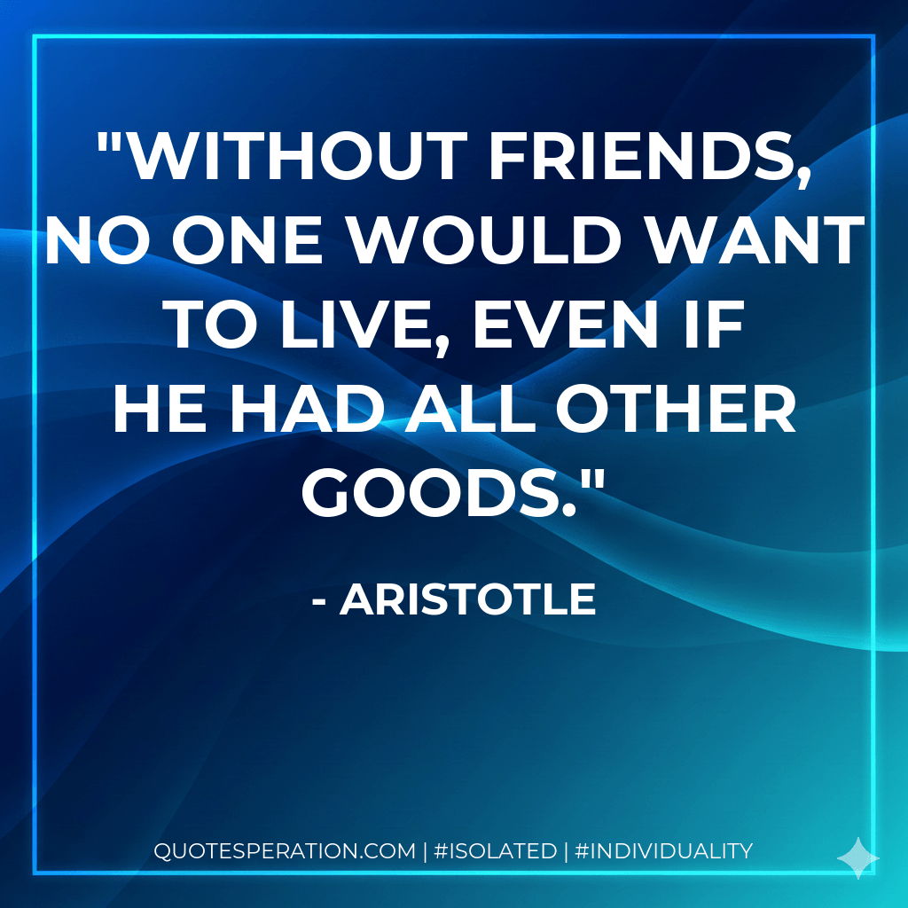 Without friends, no one would want to live, even if he had all other goods. - Aristotle