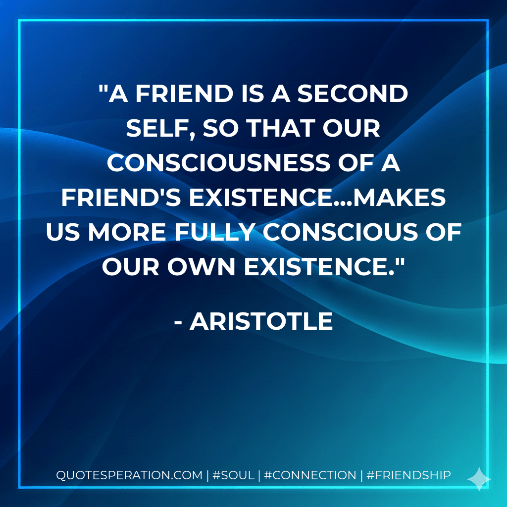 A friend is a second self, so that our consciousness of a friend's existence...makes us more fully conscious of our own existence. - Aristotle