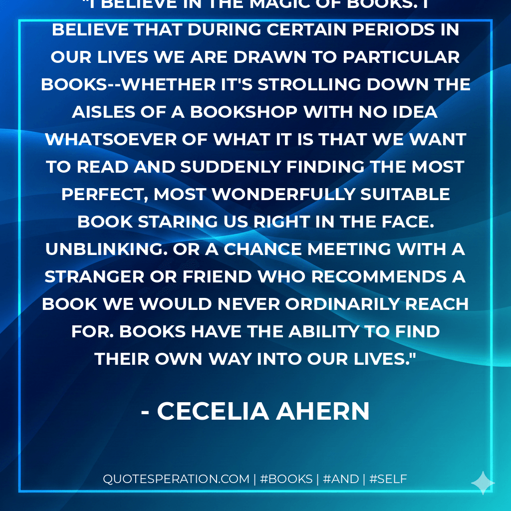 I believe in the magic of books. I believe that during certain periods in our lives we are drawn to particular books--whether it's strolling down the aisles of a bookshop with no idea whatsoever of what it is that we want to read and suddenly finding the most perfect, most wonderfully suitable book staring us right in the face. Unblinking. Or a chance meeting with a stranger or friend who recommends a book we would never ordinarily reach for. Books have the ability to find their own way into our lives. - Cecelia Ahern