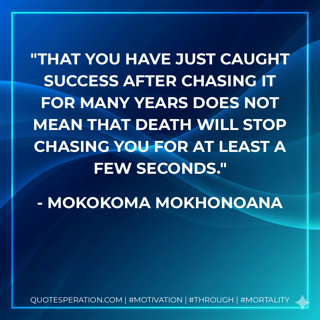 That you have just caught success after chasing it for many years does not mean that death will stop chasing you for at least a few seconds. - Mokokoma Mokhonoana