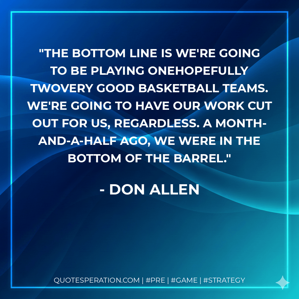 The bottom line is we're going to be playing onehopefully twovery good basketball teams. We're going to have our work cut out for us, regardless. A month-and-a-half ago, we were in the bottom of the barrel. - Don Allen