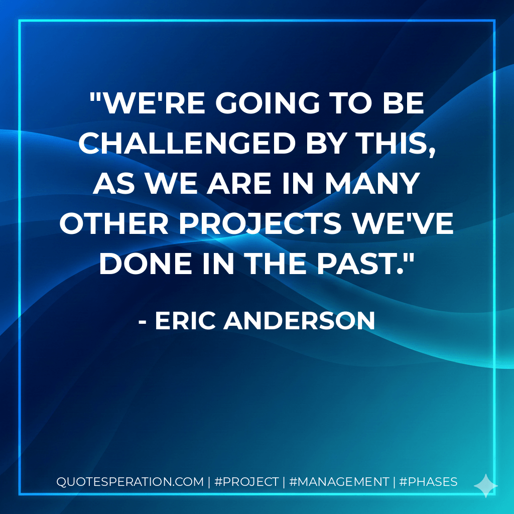 We're going to be challenged by this, as we are in many other projects we've done in the past. - Eric Anderson