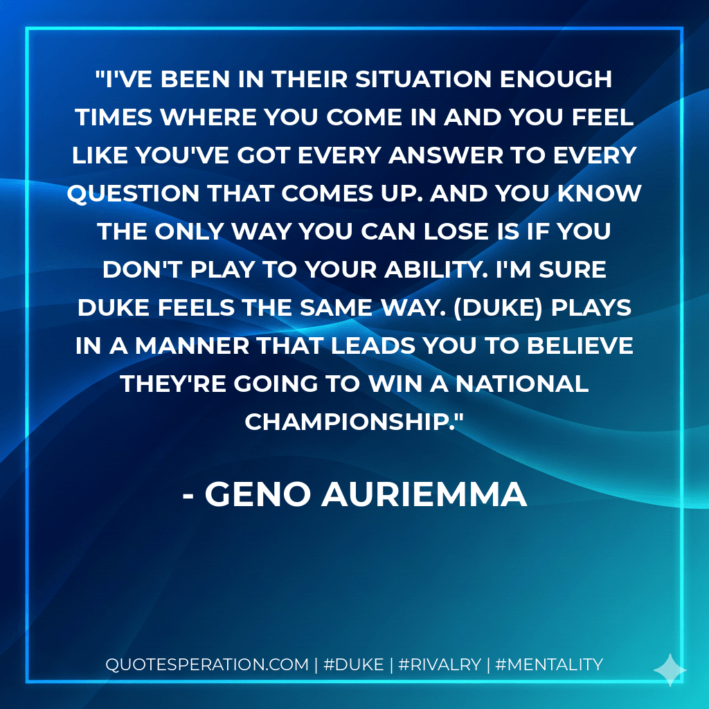 I've been in their situation enough times where you come in and you feel like you've got every answer to every question that comes up. And you know the only way you can lose is if you don't play to your ability. I'm sure Duke feels the same way. (Duke) plays in a manner that leads you to believe they're going to win a national championship. - Geno Auriemma