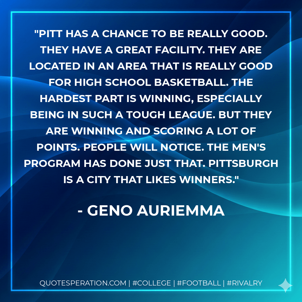 Pitt has a chance to be really good. They have a great facility. They are located in an area that is really good for high school basketball. The hardest part is winning, especially being in such a tough league. But they are winning and scoring a lot of points. People will notice. The men's program has done just that. Pittsburgh is a city that likes winners. - Geno Auriemma
