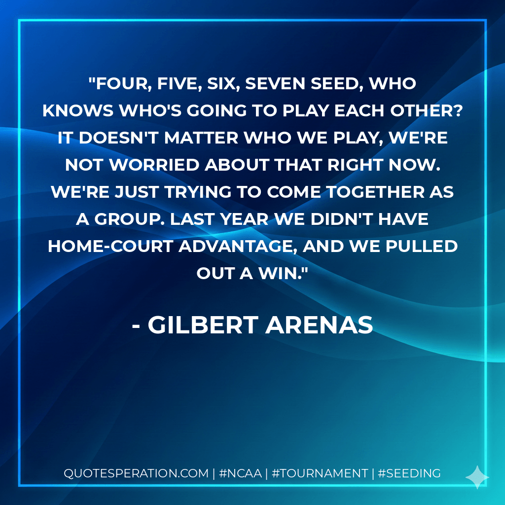Four, five, six, seven seed, who knows who's going to play each other? It doesn't matter who we play, we're not worried about that right now. We're just trying to come together as a group. Last year we didn't have home-court advantage, and we pulled out a win. - Gilbert Arenas