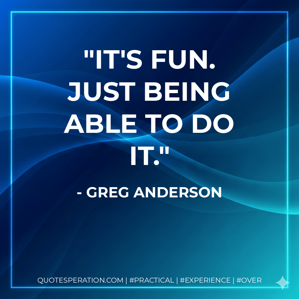 It's fun. Just being able to do it. - Greg Anderson
