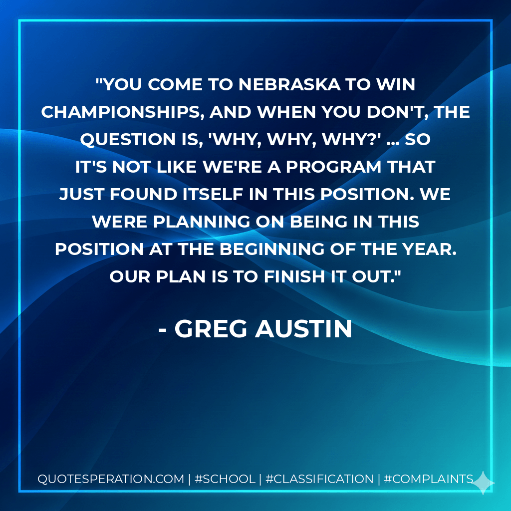 You come to Nebraska to win championships, and when you don't, the question is, 'Why, why, why?' ... So it's not like we're a program that just found itself in this position. We were planning on being in this position at the beginning of the year. Our plan is to finish it out. - Greg Austin