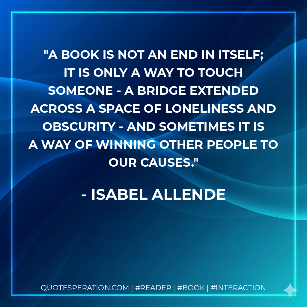 A book is not an end in itself; it is only a way to touch someone - a bridge extended across a space of loneliness and obscurity - and sometimes it is a way of winning other people to our causes. - Isabel Allende