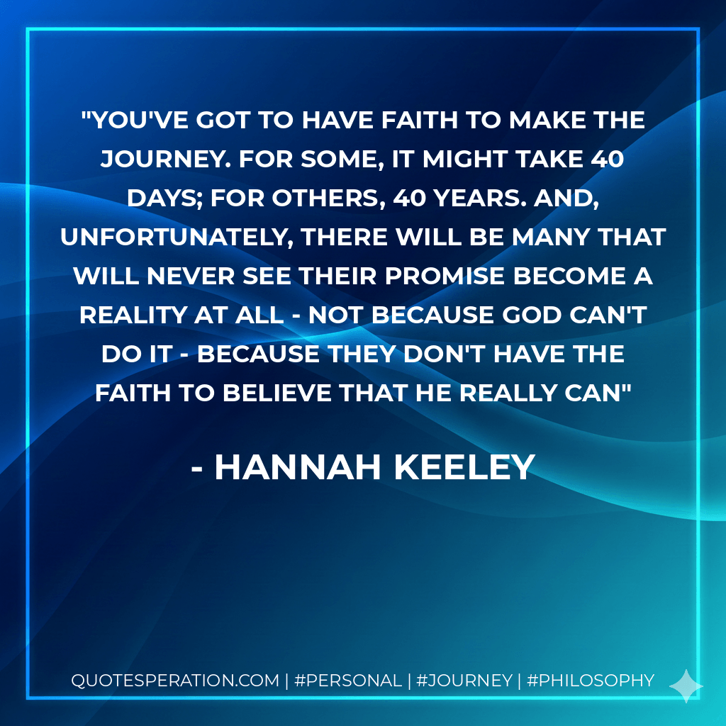 You've got to have faith to make the journey. For some, it might take 40 days; for others, 40 years. And, unfortunately, there will be many that will never see their promise become a reality at all - not because God can't do it - because they don't have the faith to believe that he really can - Hannah Keeley