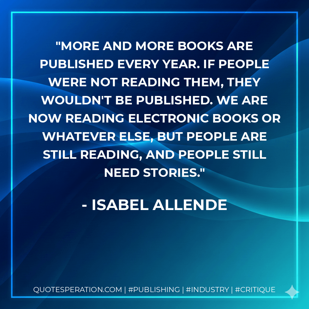 More and more books are published every year. If people were not reading them, they wouldn't be published. We are now reading electronic books or whatever else, but people are still reading, and people still need stories. - Isabel Allende