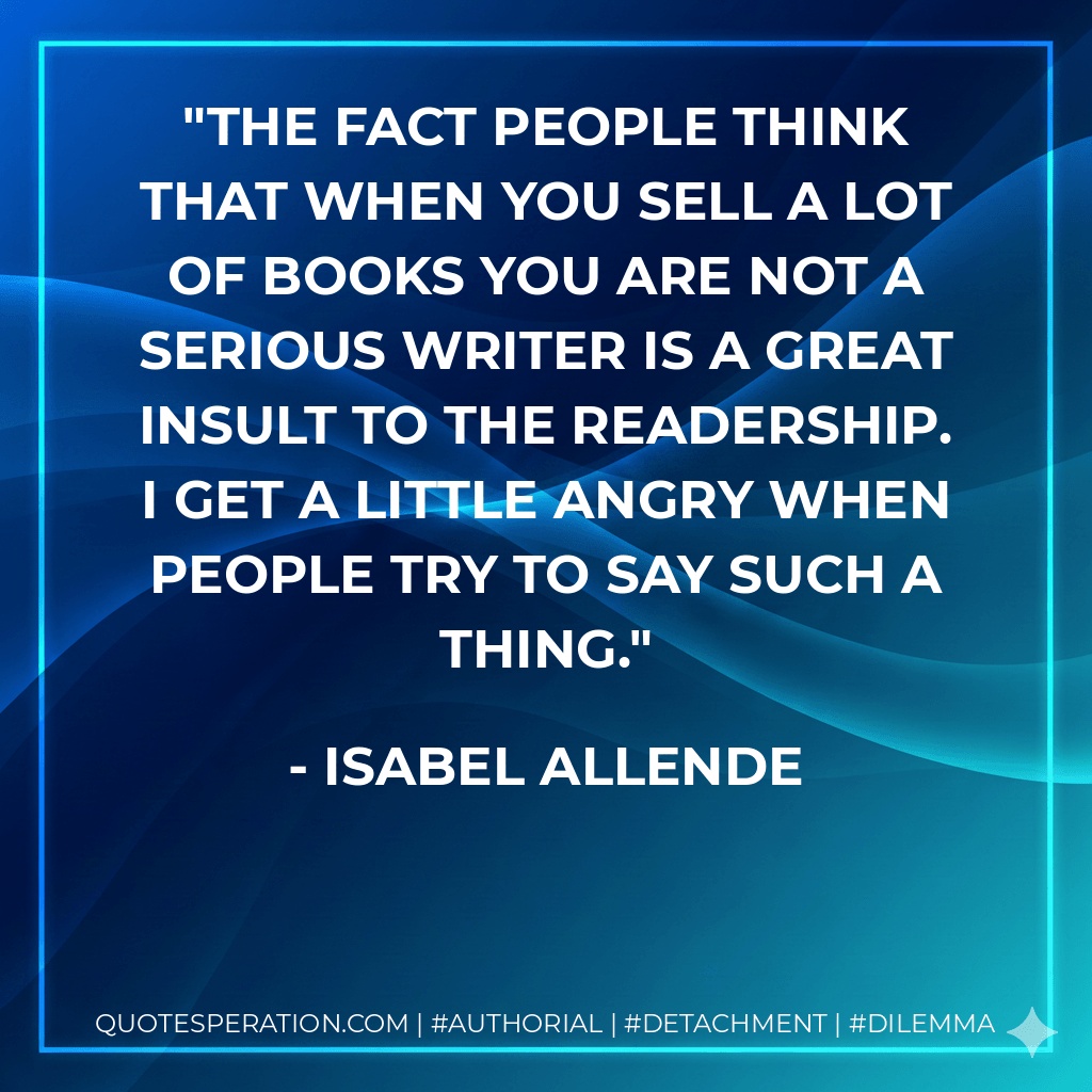 The fact people think that when you sell a lot of books you are not a serious writer is a great insult to the readership. I get a little angry when people try to say such a thing. - Isabel Allende