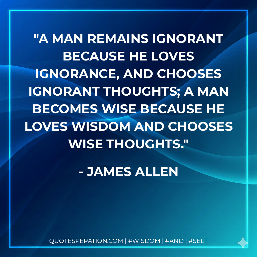 A man remains ignorant because he loves ignorance, and chooses ignorant thoughts; a man becomes wise because he loves wisdom and chooses wise thoughts. - James Allen
