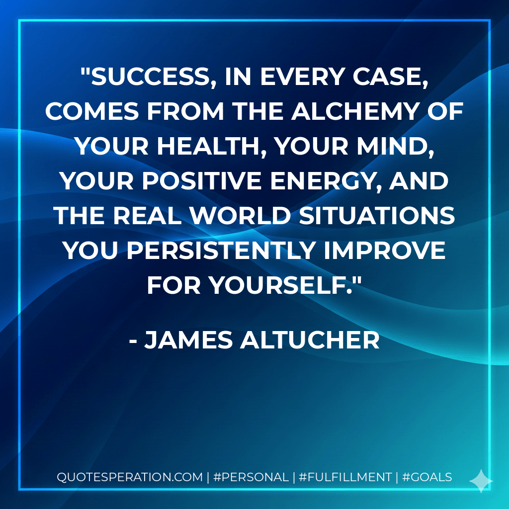 Success, in every case, comes from the alchemy of your health, your mind, your positive energy, and the real world situations you persistently improve for yourself. - James Altucher