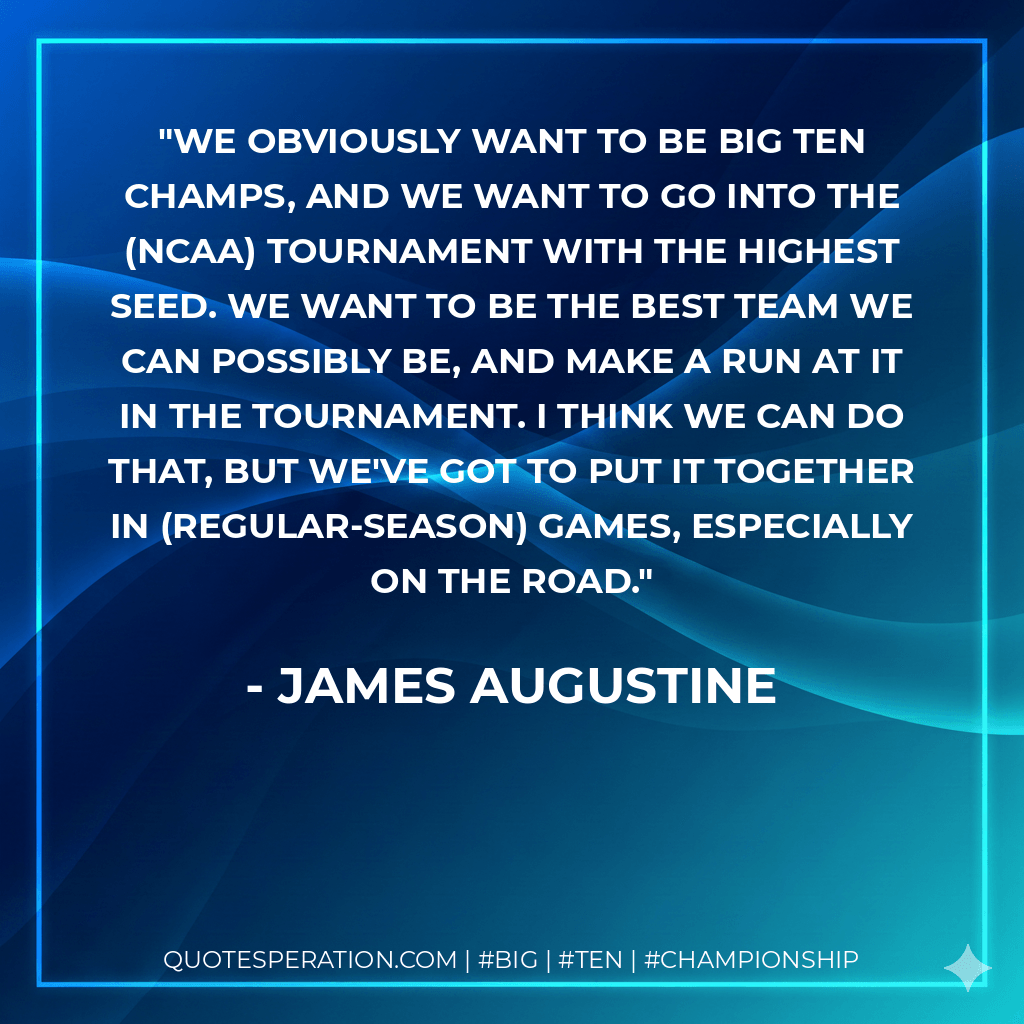 We obviously want to be Big Ten champs, and we want to go into the (NCAA) Tournament with the highest seed. We want to be the best team we can possibly be, and make a run at it in the tournament. I think we can do that, but we've got to put it together in (regular-season) games, especially on the road. - James Augustine