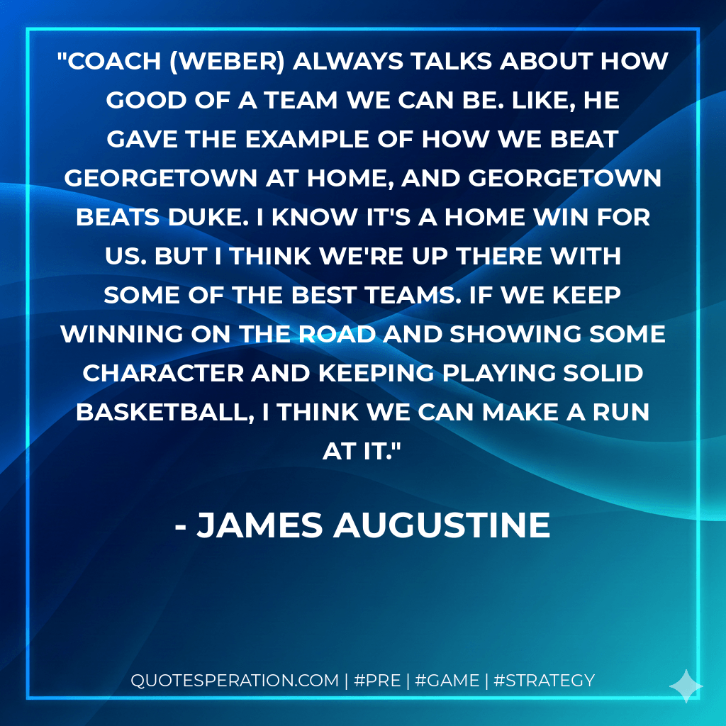 Coach (Weber) always talks about how good of a team we can be. Like, he gave the example of how we beat Georgetown at home, and Georgetown beats Duke. I know it's a home win for us. But I think we're up there with some of the best teams. If we keep winning on the road and showing some character and keeping playing solid basketball, I think we can make a run at it. - James Augustine