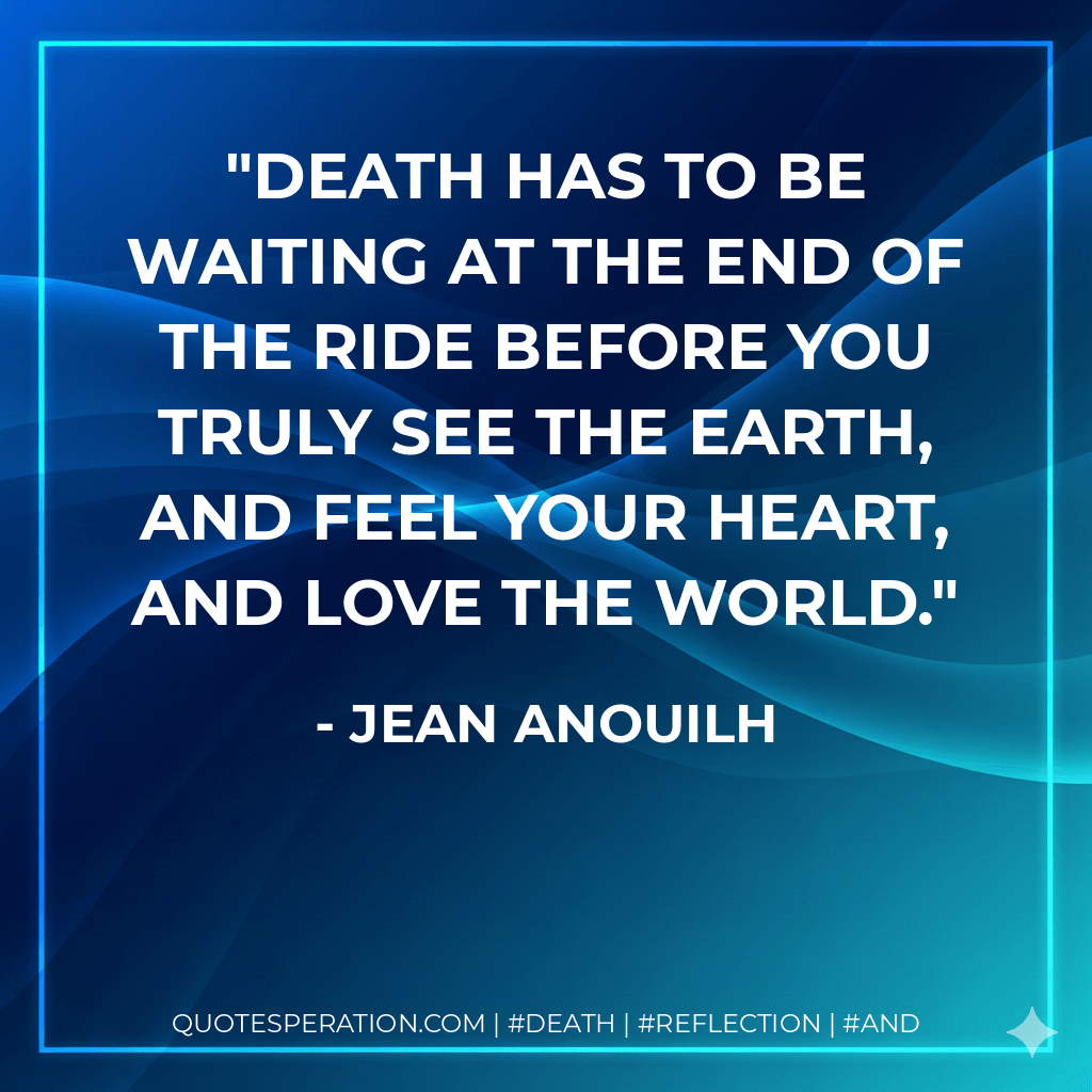 Death has to be waiting at the end of the ride before you truly see the earth, and feel your heart, and love the world. - Jean Anouilh