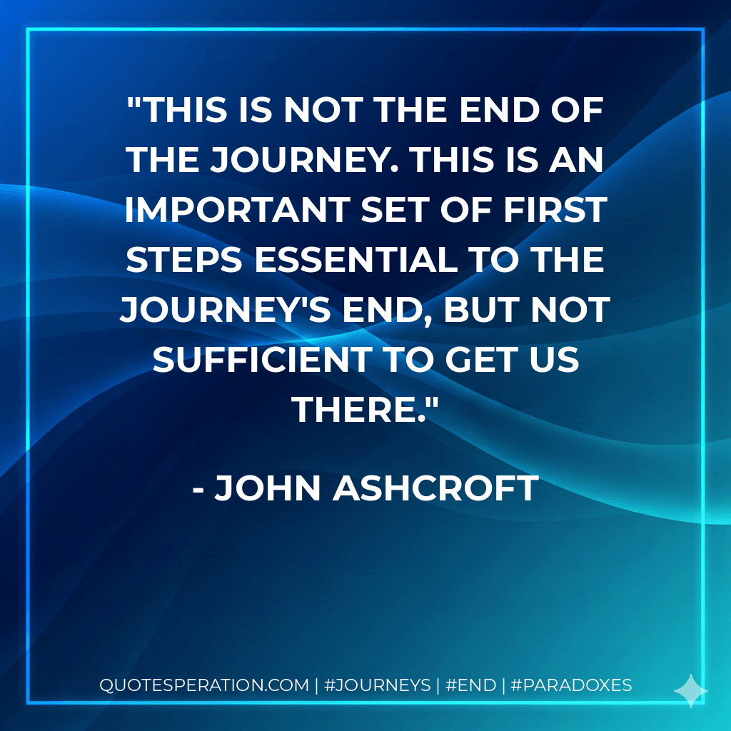 This is not the end of the journey. This is an important set of first steps essential to the journey's end, but not sufficient to get us there. - John Ashcroft