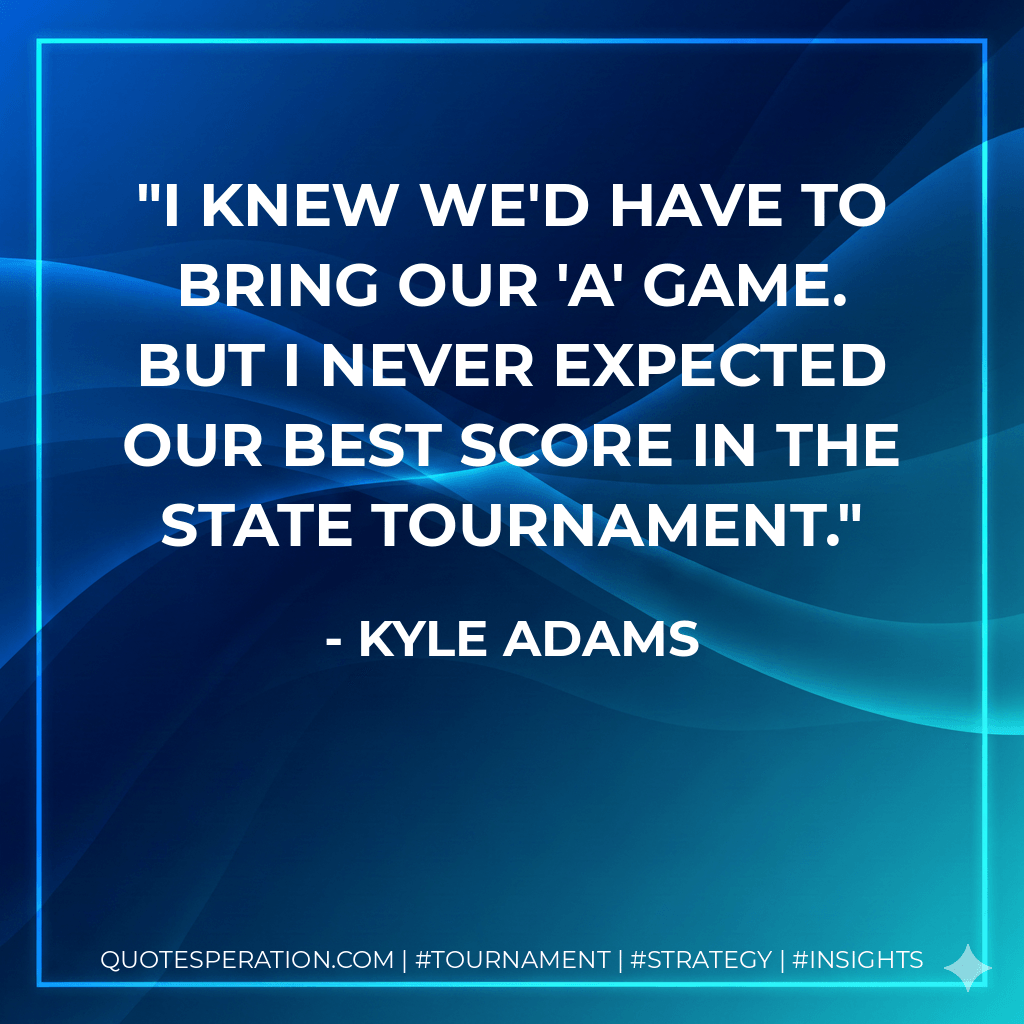 I knew we'd have to bring our 'A' game. But I never expected our best score in the state tournament. - Kyle Adams