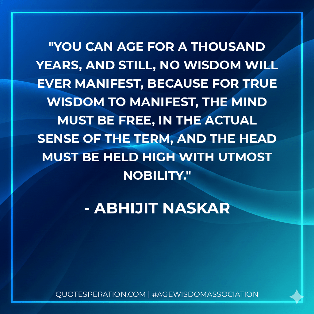 You can age for a thousand years, and still, no wisdom will ever manifest, because for true wisdom to manifest, the mind must be free, in the actual sense of the term, and the head must be held high with utmost nobility. - Abhijit Naskar