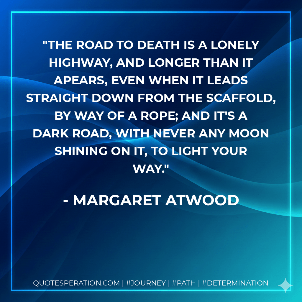 The road to death is a lonely highway, and longer than it apears, even when it leads straight down from the scaffold, by way of a rope; and it's a dark road, with never any moon shining on it, to light your way. - Margaret Atwood