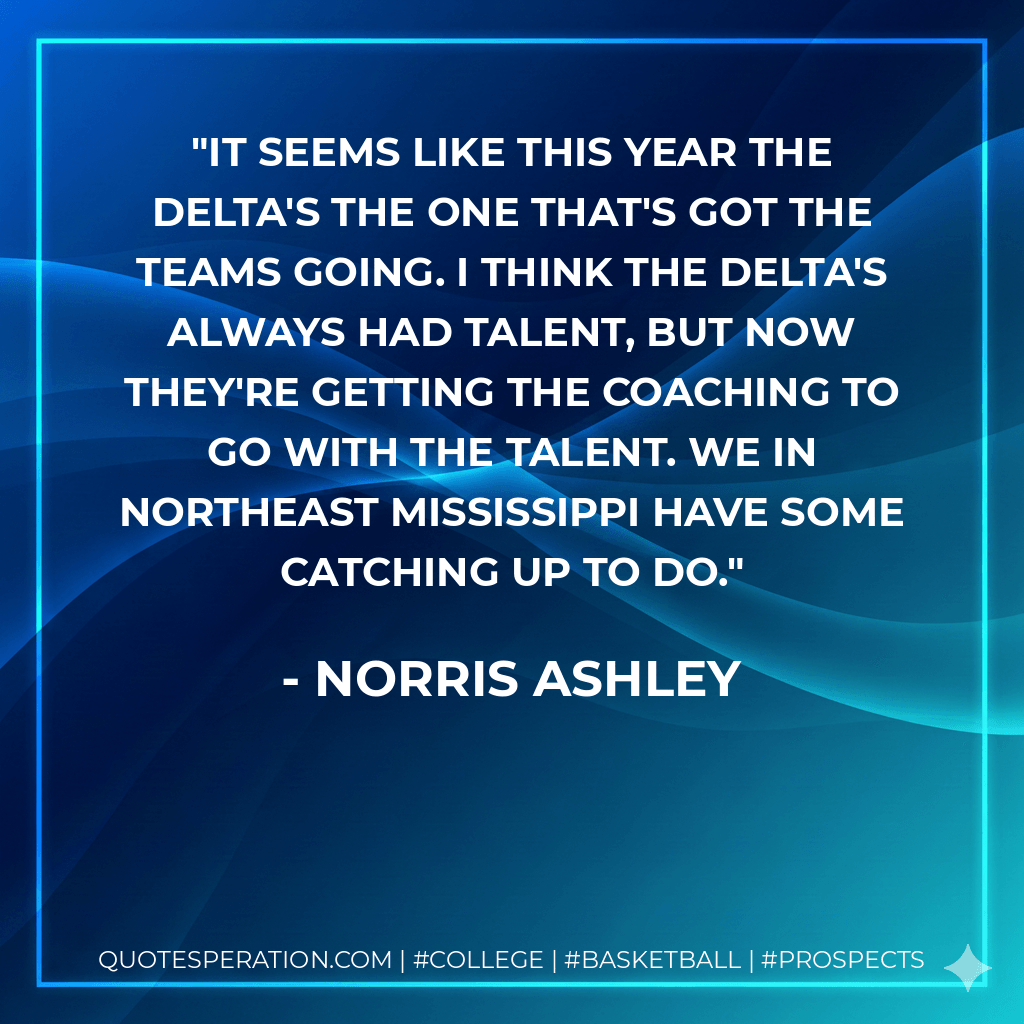 It seems like this year the Delta's the one that's got the teams going. I think the Delta's always had talent, but now they're getting the coaching to go with the talent. We in Northeast Mississippi have some catching up to do. - Norris Ashley