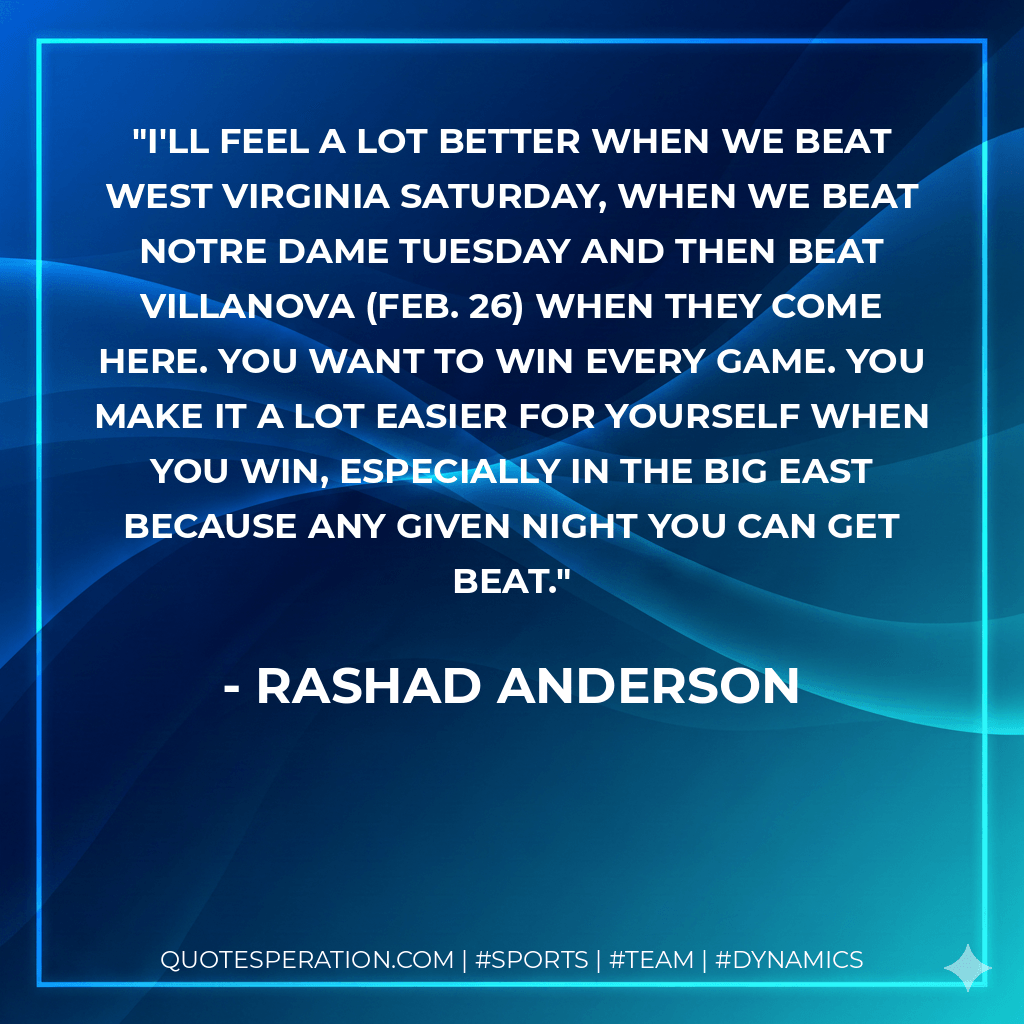 I'll feel a lot better when we beat West Virginia Saturday, when we beat Notre Dame Tuesday and then beat Villanova (Feb. 26) when they come here. You want to win every game. You make it a lot easier for yourself when you win, especially in the Big East because any given night you can get beat. - Rashad Anderson